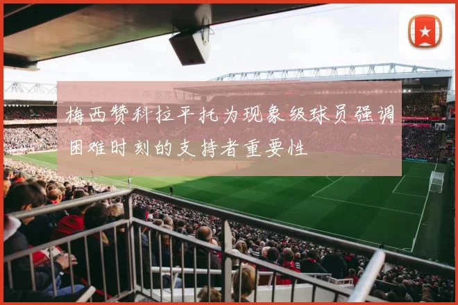梅西赞科拉平托为现象级球员强调困难时刻的支持者重要性