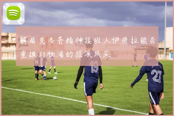 解局克洛普精神接班人伊劳拉能否重振利物浦的摇滚风采