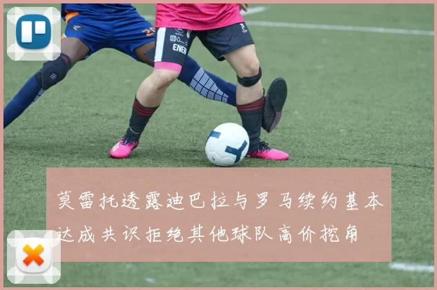 莫雷托透露迪巴拉与罗马续约基本达成共识拒绝其他球队高价挖角