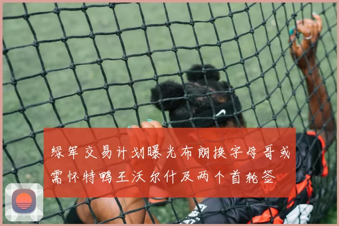 绿军交易计划曝光布朗换字母哥或需怀特鸭王沃尔什及两个首轮签