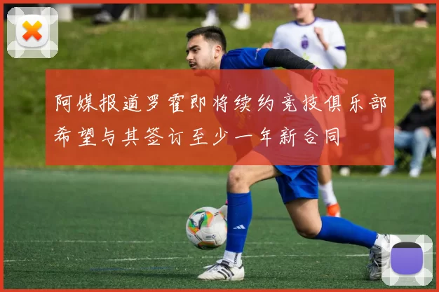 阿媒报道罗霍即将续约竞技俱乐部希望与其签订至少一年新合同