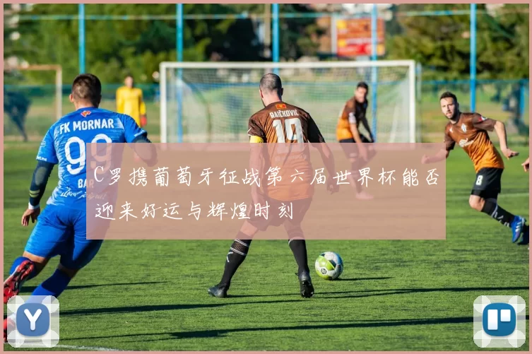 C罗携葡萄牙征战第六届世界杯能否迎来好运与辉煌时刻