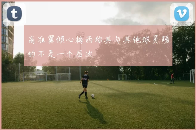 高准翼倾心梅西称其与其他球员踢的不是一个层次