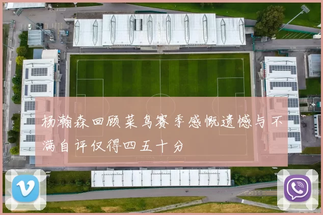 杨瀚森回顾菜鸟赛季感慨遗憾与不满自评仅得四五十分