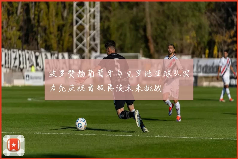 波罗赞扬葡萄牙与克罗地亚球队实力先庆祝晋级再谈未来挑战