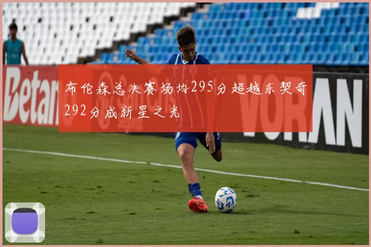 布伦森总决赛场均295分超越东契奇292分成新星之光
