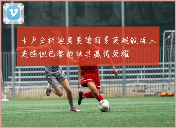 卡卢分析迪奥曼德前景英超锻炼人更强但巴黎能助其赢得荣耀