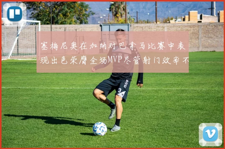 塞梅尼奥在加纳对巴拿马比赛中表现出色荣膺全场MVP尽管射门效率不佳