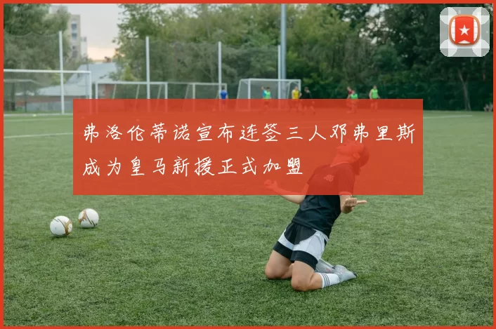 弗洛伦蒂诺宣布连签三人邓弗里斯成为皇马新援正式加盟