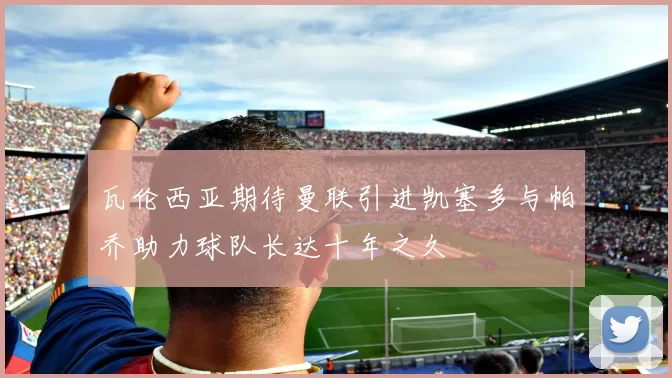 瓦伦西亚期待曼联引进凯塞多与帕乔助力球队长达十年之久