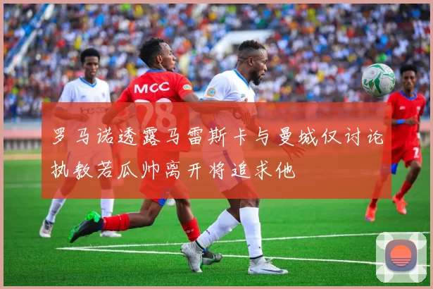 罗马诺透露马雷斯卡与曼城仅讨论执教若瓜帅离开将追求他