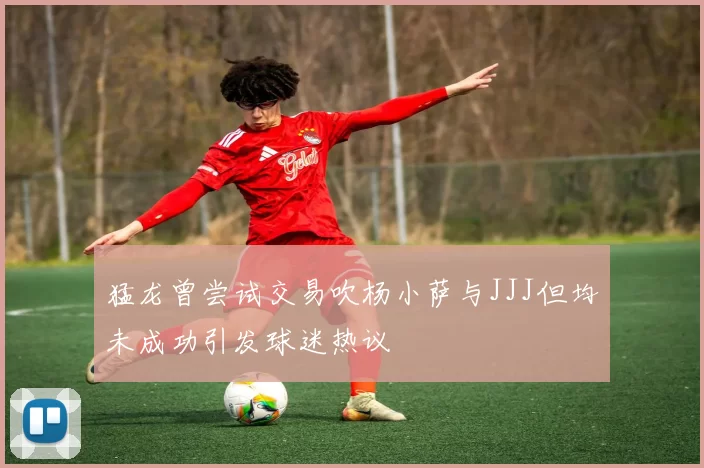 猛龙曾尝试交易吹杨小萨与JJJ但均未成功引发球迷热议