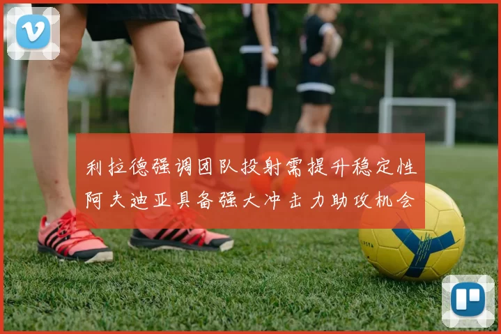利拉德强调团队投射需提升稳定性阿夫迪亚具备强大冲击力助攻机会
