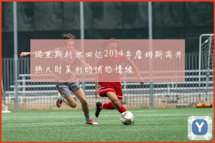 诺里斯科尔回忆2014年詹姆斯离开热火时莱利的愤怒情绪