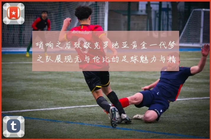 哨响之后致敬克罗地亚黄金一代梦之队展现无与伦比的足球魅力与精神