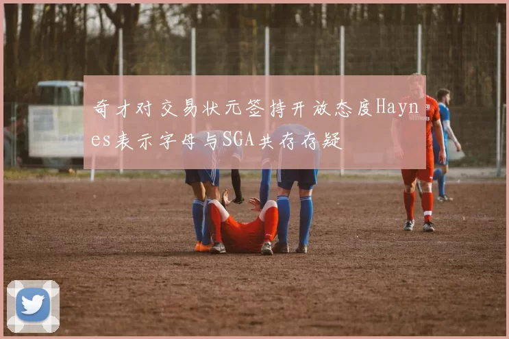 奇才对交易状元签持开放态度Haynes表示字母与SGA共存存疑